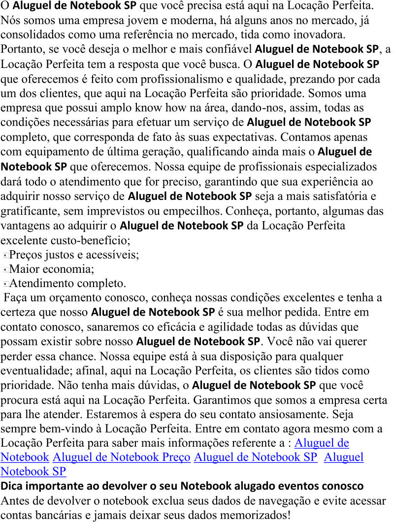 O  Aluguel de Notebook SP  que você precisa está aqui na Locação Perfeita.  Nós somos uma empresa jovem e moderna, há alguns anos no mercado, já  consolidados como uma referência no mercado, tida como inovadora.  Portanto, se você deseja o melhor e mais confiável  Aluguel de Notebook SP , a  Locação Perfeita tem a resposta que você busca. O  Aluguel de Notebook SP  que oferecemos é feito com  profissionalismo e qualidade, prezando por cada  um dos clientes, que aqui na Locação Perfeita são prioridade. Somos uma  empresa que possui amplo know how na área, dando - nos, assim, todas as  condições necessárias para efetuar um serviço de  Aluguel de Notebo ok SP  completo, que corresponda de fato às suas expectativas. Contamos apenas  com equipamento de última geração, qualificando ainda mais o  Aluguel de  Notebook SP  que oferecemos. Nossa equipe de profissionais especializados  dará todo o atendimento que for p reciso, garantindo que sua experiência ao  adquirir nosso serviço de  Aluguel de Notebook SP  seja a mais satisfatória e  gratificante, sem imprevistos ou empecilhos. Conheça, portanto, algumas das  vantagens ao adquirir o  Aluguel de Notebook SP  da Locação Perf eita  excelente custo - benefício; Preços justos e acessíveis; Maior economia; Atendimento completo. Faça um orçamento conosco, conheça nossas condições excelentes e tenha a  certeza que nosso  Aluguel de Notebook SP  é sua melhor pedida. Entre em  contato conosco, sanaremos co eficácia e agilidade todas as dúvidas que  possam existir sobre nosso  Aluguel de Notebook SP . Você não vai querer  perder essa chance. Nossa equipe está à sua disposição para qualquer  eventualidade; afinal, aqui na Loca ção Perfeita, os clientes são tidos como  prioridade. Não tenha mais dúvidas, o  Aluguel de Notebook SP  que você  procura está aqui na Locação Perfeita. Garantimos que somos a empresa certa  para lhe atender. Estaremos à espera do seu contato ansiosamente. Sej a  sempre bem - vindo à Locação Perfeita. Entre em contato agora mesmo com a  Locação Perfeita para saber mais informações  referente a :  Aluguel de  Notebook Aluguel de Notebook Preço Aluguel de Notebook SP Aluguel  Notebook SP Dica importante ao devolver o se u Notebook alugado eventos conosco Antes de devolver o notebook exclua seus dados de navegação e evite acessar  contas bancárias e jamais deixar seus dados memorizados!