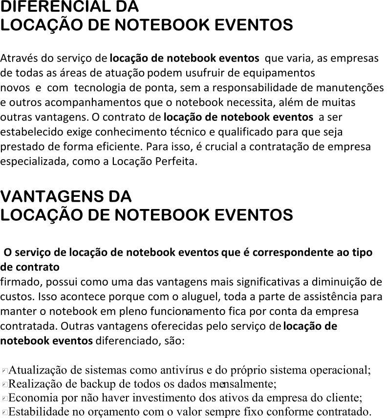 DIFERENCIAL DA  LOCAÇÃO DE NOTEBOOK EVENTOS Através do serviço de  locação de notebook eventos que varia, as empresas  de todas as áreas de atuação podem usufruir de equipamentos  novos e com tecnologia de ponta, sem a responsabilidade de manutenções  e outros acompanhamentos que o notebook necessita, além de muitas  outras vantagens. O contrato de  locação de notebook eventos a ser  estabelecido exig e conhecimento técnico e qualificado para que seja  prestado de forma eficiente. Para isso, é crucial a contratação de empresa  especializada, como a Locação Perfeita. VANTAGENS DA LOCAÇÃO DE NOTEBOOK EVENTOS O serviço de  locação de notebook eventos que é correspondente ao tipo  de contrato  firmado, possui como uma das vantagens mais significativas a diminuição de  custos. Isso acontece porque com o aluguel, toda a parte de assistência para  manter o notebook em pleno funcion amento fica por conta da empresa  contratada. Outras vantagens oferecidas pelo serviço de  locação de  notebook eventos diferenciado, são: Atualização de sistemas como antivírus e do próprio sistema operacional; Realização de backup de todos os dados me nsalmente; Economia por não haver investimento dos ativos da empresa do cliente; Estabilidade no orçamento com o valor sempre fixo conforme contratado.