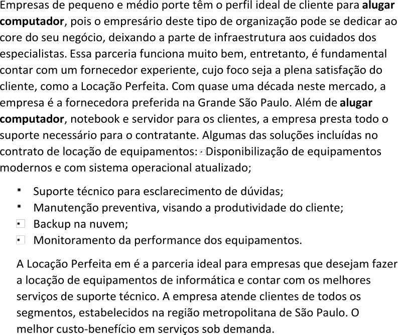 Empresas de pequeno e médio porte têm o perfil ideal de cliente para  alugar  computador , pois o empresário deste tipo de organização pode se dedicar ao  core do seu negócio, deixando a parte de infraestrutura aos cuidados dos  especialistas. Essa parceria funciona muito bem, entretanto, é fundamental  contar com um fornecedor experien te, cujo foco seja a plena satisfação do  cliente, como a Locação Perfeita. Com quase uma década neste mercado, a  empresa é a fornecedora preferida na Grande São Paulo. Além de  alugar  computador , notebook e servidor para os clientes, a empresa presta todo o suporte necessário para o contratante. Algumas das soluções incluídas no  contrato de locação de equipamentos: Disponibilização de equipamentos  modernos e com sistema operacional atualizado; Suporte técnico para esclarecimento de dúvidas; Manutenção preventiva, visando a produtividade do cliente; Backup na nuvem; Monitoramento da performance dos equipamentos. A Locação Perfeita em é a parceria ideal para empresas que desejam fazer  a locação de equipamentos de informática e contar com os melhores  serviços de suporte técnico. A empr esa atende clientes de todos os  segmentos, estabelecidos na região metropolitana de São Paulo. O  melhor custo - benefício em serviços sob demanda.