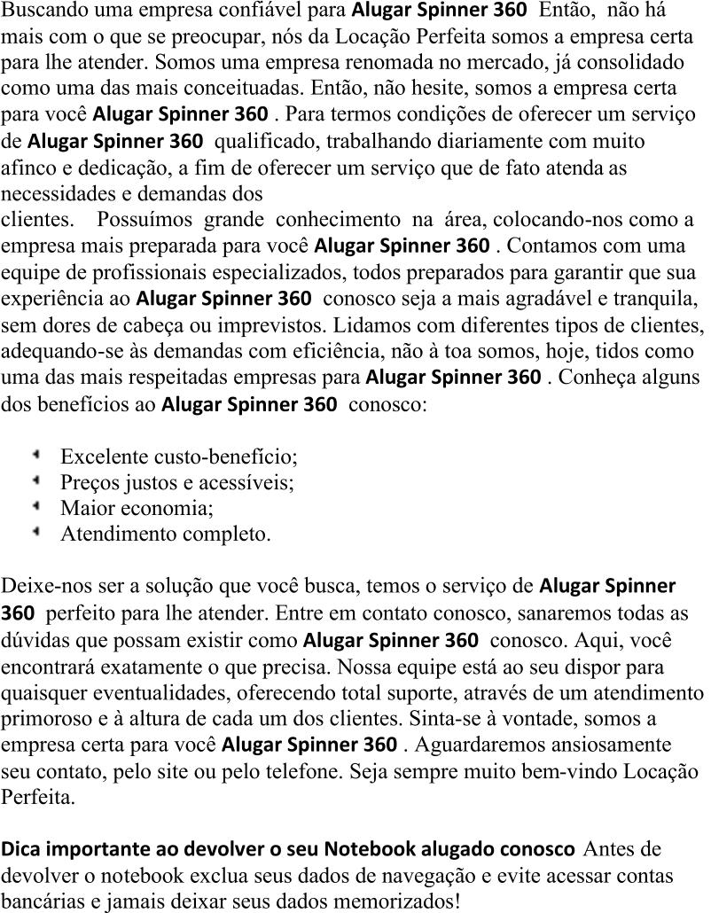 Buscando uma empresa confiável para  Alugar  Spinner 360 Então, não há  mais com o que  se preocupar, nós da Locação Perfeita somos a empresa certa  para lhe atender. Somos uma empresa renomada no mercado, já consolidado  como uma das mais conceituadas. Então, não hesite, somos a empresa certa  para você  Alugar  Spinner 360 . Para termos condições de oferecer um serviço  de  Alugar  Spinner 360 qualificado, trabalhando diariamente com muito  afinco e dedicação, a fim de oferecer um serviço que de fato atenda as  necessidades e demandas dos  clientes. Possuímos grande conhecimento na área, colocando - nos  como a  empresa mais preparada para você  Alugar  Spinner 360 . Contamos com uma  equipe de profissionais especializados, todos preparados para garantir que sua  experiência ao  Alugar  Spinner 360 conosco seja a mais agradável e tranquila,  sem dores de cabeça ou imprev istos. Lidamos com diferentes tipos de clientes,  adequando - se às demandas com eficiência, não à toa somos, hoje, tidos como  uma das mais respeitadas empresas para  Alugar  Spinner 360 . Conheça alguns  dos benefícios ao  Alugar  Spinner 360 conosco: Excelente custo - benefício; Preços justos e acessíveis; Maior economia; Atendimento completo. Deixe - nos ser a solução que você busca, temos o serviço de  Alugar  Spinner  360 perfeito para lhe atender. Entre em contato conosco, sanaremos todas as  dúvidas que poss am existir como  Alugar  Spinner 360 conosco. Aqui, você  encontrará exatamente o que precisa. Nossa equipe está ao seu dispor para  quaisquer eventualidades, oferecendo total suporte, através de um atendimento  primoroso e à altura de cada um dos clientes. Sinta - se à vontade, somos a  empresa certa para você  Alugar  Spinner 360 . Aguardaremos ansiosamente  seu contato, pelo site ou pelo telefone. Seja sempre muito bem - vindo Locação  Perfeita . Dica importante ao devolver o seu Notebook alugado conosco Antes de  devolver o no tebook exclua seus dados de navegação e evite acessar contas  bancárias e jamais deixar seus dados memorizados!