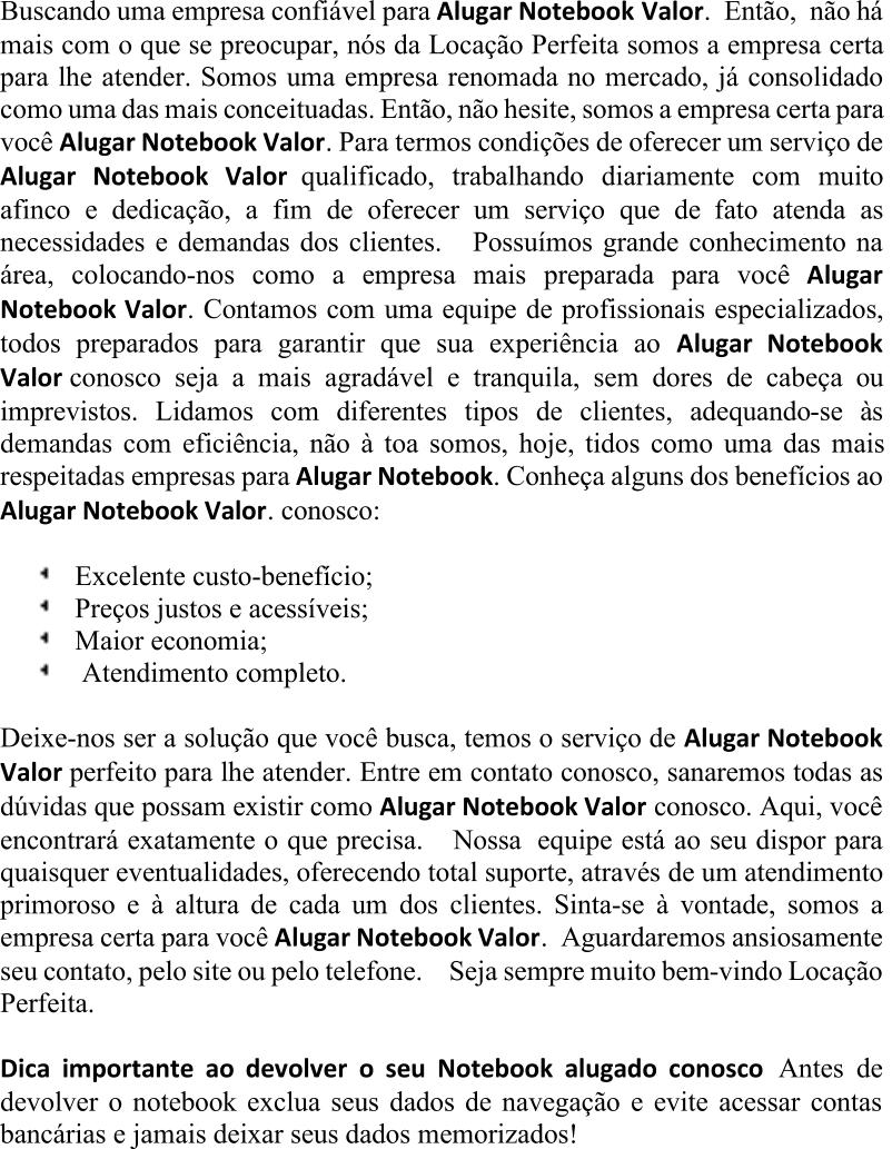 Buscando uma empresa confiável para  Alugar Notebook Valor . Então, não há  mais com o que se preocupar, nós da Locação Perfeita somos a empresa certa  para lhe atender. Somos uma empresa renomada no mercado, já consolidado  como uma das mais conceituadas. Então, não hesite, somos a empresa certa para  você  Alugar N otebook Valor . Para termos condições de oferecer um serviço de  Alugar Notebook Valor qualificado, trabalhando diariamente com muito  afinco e dedicação, a fim de oferecer um serviço que de fato atenda as  necessidades e demandas dos clientes. Possuímos g rande conhecimento na área, colocando - nos como a empresa mais preparada para você  Alugar  Notebook Valor . Contamos com uma equipe de profissionais especializados,  todos preparados para garantir que sua experiência ao  Alugar Notebook  Valor conosco seja a mais agradável e tranquila, sem dores de cabeça ou  imprevistos. Lidamos com diferentes tipos de clientes, adequando - se às  demandas com eficiência, não à toa somos, hoje, tidos como uma das mais  respeitadas empresas para  Alugar Notebook . Conh eça alguns dos benefícios ao  Alugar Notebook Valor . conosco: Excelente custo - benefício; Preços justos e acessíveis; Maior economia; Atendimento completo. Deixe - nos ser a solução que você busca, temos o serviço de  Alugar Notebook  Valor perfeito para lhe atender. Entre em contato conosco, sanaremos todas as  dúvidas que possam existir como  Alugar Notebook Valor conosco. Aqui, você  encontrará exatamente o que precisa. Nossa equipe está ao seu dispor para  quaisquer eventualidades, oferecendo total suporte, através de um atendimento  primoroso e à altura de cada um dos clientes. Sinta - se à vontade, somos a  empresa certa para você  Alugar Notebook Valor . Aguardaremos ansiosamente  seu contato, pelo site ou pelo telefone. Seja sempre muito bem - vindo Locação  Perfeita. Dica importante ao devolver o seu Notebook alugado conosco Antes de  devolver o notebook exclua seus dados de navegação e evite acessar contas  bancárias e jamais deixar seus dados memorizados!
