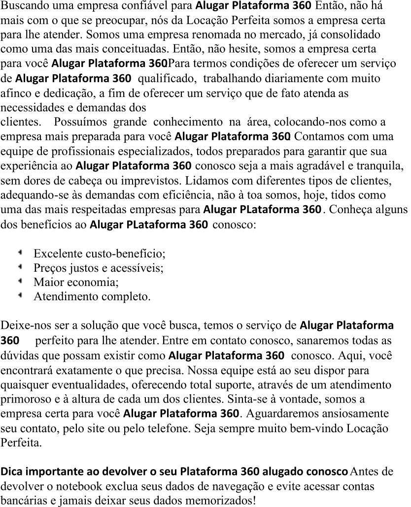 Buscando uma empresa confiável para  Alugar  Plataforma 360       Então,     não há  mais com o que  se preocupar, nós da Locação Perfeita somos a empresa certa  para lhe atender. Somos uma empresa renomada no mercado, já consolidado  como uma das mais conceituadas. Então, não hesite, somos a empresa certa  para você  Alugar  Plataforma 360     .    Para termos condições de    oferecer um serviço  de  Alugar  Plataforma 360       qualificado,  trabalhando diariamente com muito  afinco e dedicação, a fim de oferecer um serviço que de fato atenda as  necessidades e demandas dos  clientes. Possuímos grande conhecimento na área, colocando - nos  como a  empresa mais preparada para você  Alugar  Plataforma 360        .     Contamos com uma  equipe de profissionais especializados, todos preparados para garantir que sua  experiência ao  Alugar  Plataforma 360        conosco seja a mais agradável e tranquila,  sem dores de cabeça ou imprev istos. Lidamos com diferentes tipos de clientes,  adequando - se às demandas com eficiência, não à toa somos, hoje, tidos como  uma das mais respeitadas empresas para  Alugar  PLataforma 360       . Conheça alguns  dos benefícios ao  Alugar  PLataforma 360       conosco: Excelente custo - benefício; Preços justos e acessíveis; Maior economia; Atendimento completo. Deixe - nos ser a solução que você busca, temos o serviço de  Alugar  Plataforma 360 perfeito para lhe atender. Entre em contato conosco, sanaremos todas as  dúvidas que poss am existir como  Alugar  Plataforma 360       conosco. Aqui, você  encontrará exatamente o que precisa. Nossa equipe está ao seu dispor para  quaisquer eventualidades, oferecendo total suporte, através de um atendimento  primoroso e à altura de cada um dos clientes. Sinta - se à vontade, somos a  empresa certa para você  Alugar  Plataforma 360      . Aguardaremos ansiosamente  seu contato, pelo site ou pelo telefone. Seja sempre muito bem - vindo Locação  Perfeita . Dica importante ao devolver o seu Plataforma 360 alugado conosco     Antes de  devolver o no tebook exclua seus dados de navegação e evite acessar contas  bancárias e jamais deixar seus dados memorizados!